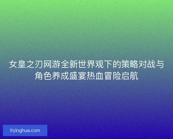 女皇之刃网游全新世界观下的策略对战与角色养成盛宴热血冒险启航