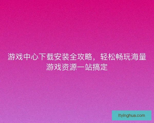 游戏中心下载安装全攻略，轻松畅玩海量游戏资源一站搞定