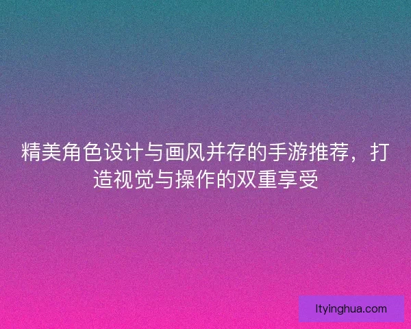 精美角色设计与画风并存的手游推荐，打造视觉与操作的双重享受
