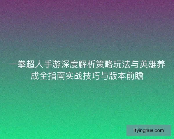 一拳超人手游深度解析策略玩法与英雄养成全指南实战技巧与版本前瞻