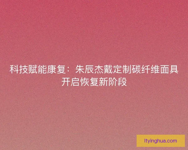 科技赋能康复：朱辰杰戴定制碳纤维面具开启恢复新阶段