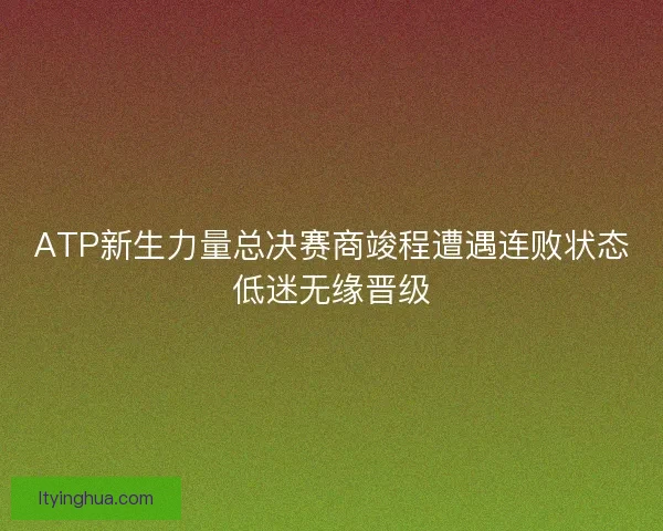 ATP新生力量总决赛商竣程遭遇连败状态低迷无缘晋级