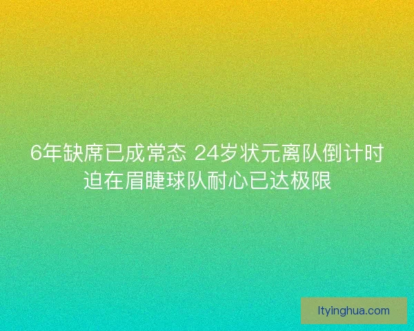6年缺席已成常态 24岁状元离队倒计时迫在眉睫球队耐心已达极限