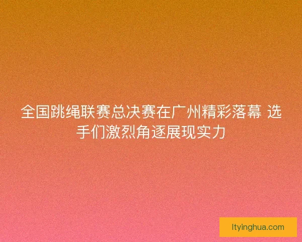 全国跳绳联赛总决赛在广州精彩落幕 选手们激烈角逐展现实力