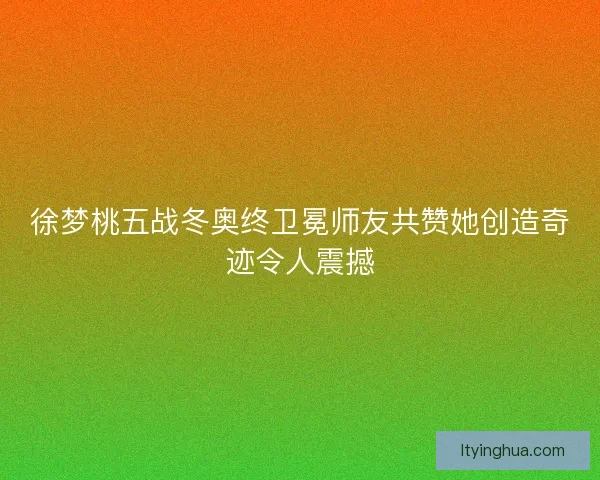 徐梦桃五战冬奥终卫冕师友共赞她创造奇迹令人震撼 徐梦桃五战冬奥终卫冕师友共赞她创造奇迹令人震撼