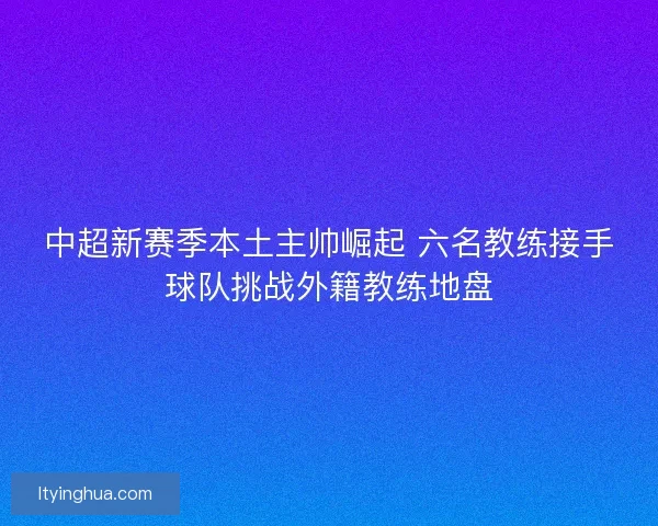 中超新赛季本土主帅崛起 六名教练接手球队挑战外籍教练地盘 中超新赛季本土主帅崛起 六名教练接手球队挑战外籍教练地盘