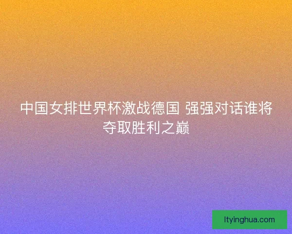 中国女排世界杯激战德国 强强对话谁将夺取胜利之巅