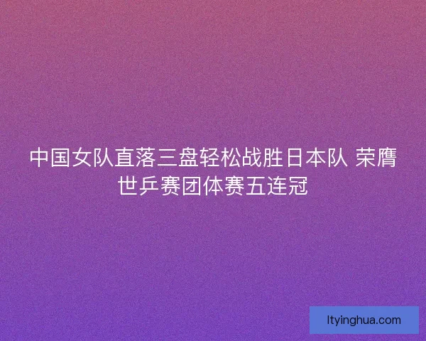 中国女队直落三盘轻松战胜日本队 荣膺世乒赛团体赛五连冠 中国女队直落三盘轻松战胜日本队 荣膺世乒赛团体赛五连冠