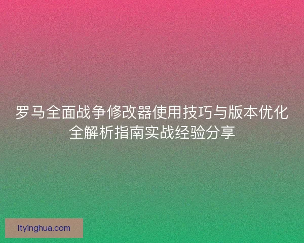 罗马全面战争修改器使用技巧与版本优化全解析指南实战经验分享 罗马全面战争修改器使用技巧与版本优化全解析指南实战经验分享