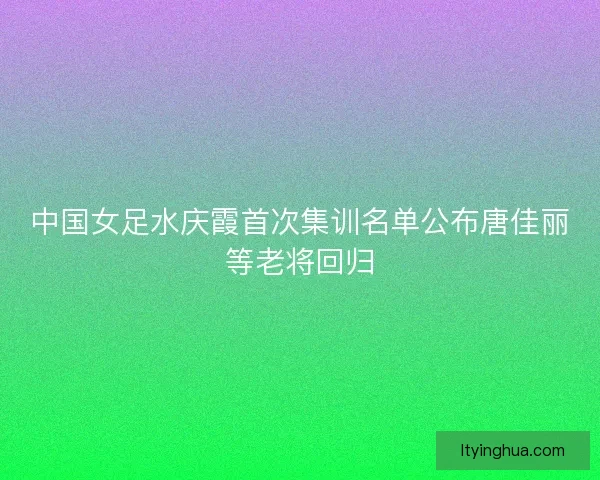 中国女足水庆霞首次集训名单公布唐佳丽等老将回归