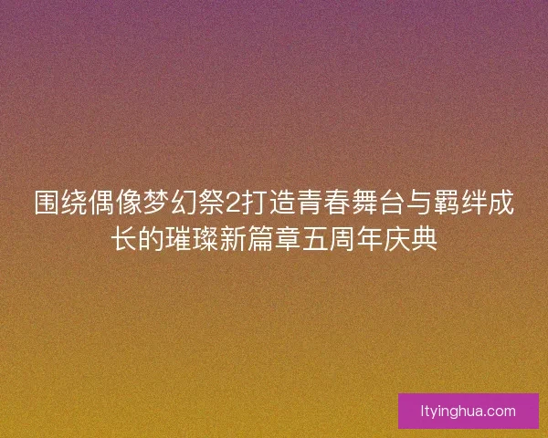 围绕偶像梦幻祭2打造青春舞台与羁绊成长的璀璨新篇章五周年庆典 围绕偶像梦幻祭2打造青春舞台与羁绊成长的璀璨新篇章五周年庆典