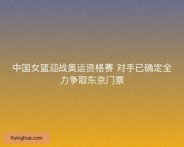 中国女篮迎战奥运资格赛 对手已确定全力争取东京门票