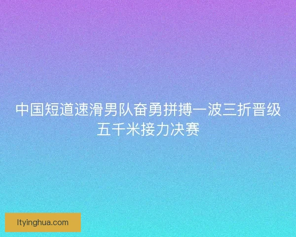 中国短道速滑男队奋勇拼搏一波三折晋级五千米接力决赛 中国短道速滑男队奋勇拼搏一波三折晋级五千米接力决赛