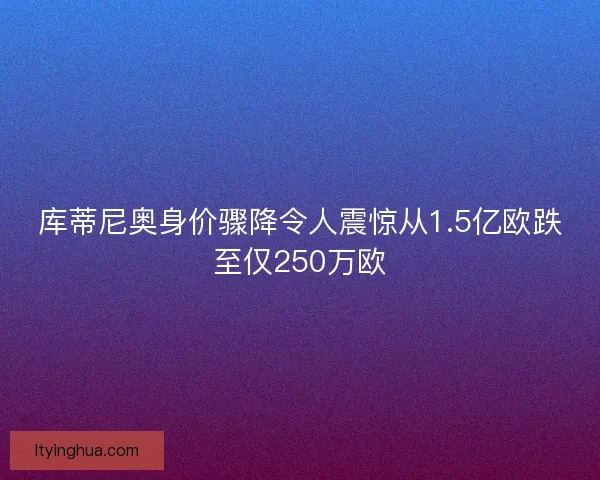 库蒂尼奥身价骤降令人震惊从1.5亿欧跌至仅250万欧