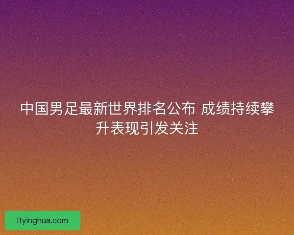 中国男足最新世界排名公布 成绩持续攀升表现引发关注 中国男足最新世界排名公布 成绩持续攀升表现引发关注