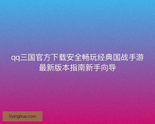 qq三国官方下载安全畅玩经典国战手游最新版本指南新手向导