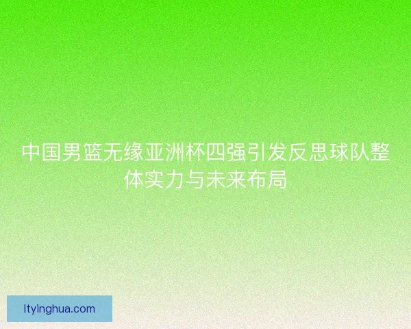 中国男篮无缘亚洲杯四强引发反思球队整体实力与未来布局