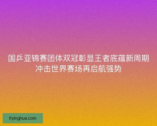 国乒亚锦赛团体双冠彰显王者底蕴新周期冲击世界赛场再启航强势 国乒亚锦赛团体双冠彰显王者底蕴新周期冲击世界赛场再启航强势