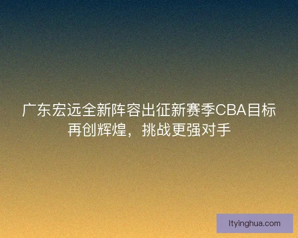 广东宏远全新阵容出征新赛季CBA目标再创辉煌,挑战更强对手 广东宏远全新阵容出征新赛季CBA目标再创辉煌,挑战更强对手